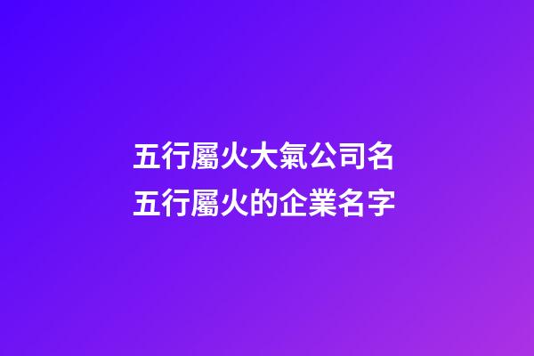 五行屬火大氣公司名 五行屬火的企業名字-第1張-公司起名-玄機派